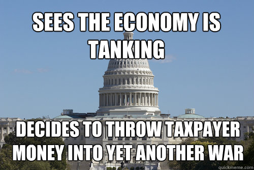 Sees the economy is tanking decides to throw taxpayer money into yet another war  Scumbag Congress