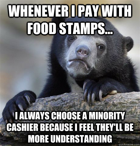 whenever i pay with food stamps... i always choose a minority cashier because i feel they'll be more understanding  Confession Bear