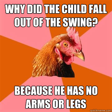 why did the child fall out of the swing? because he has no arms or legs  Anti-Joke Chicken