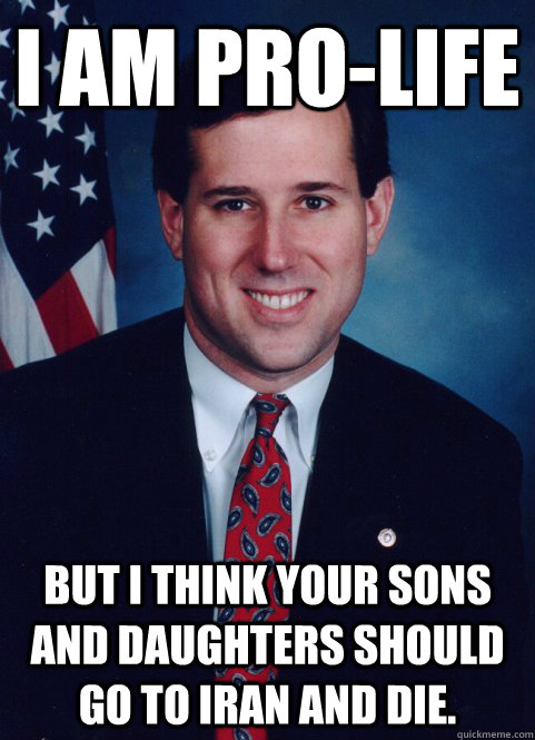 I AM PRO-LIFE BUT I THINK YOUR SONS AND DAUGHTERS SHOULD GO TO IRAN AND DIE. - I AM PRO-LIFE BUT I THINK YOUR SONS AND DAUGHTERS SHOULD GO TO IRAN AND DIE.  Scumbag Santorum