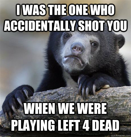 I WAS THE ONE WHO ACCIDENTALLY SHOT YOU WHEN WE WERE PLAYING LEFT 4 DEAD  Confession Bear