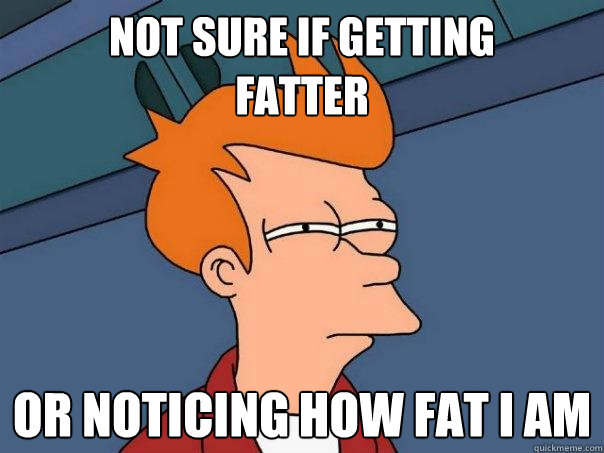 Not sure if getting 
fatter Or noticing how fat i am  Futurama Fry