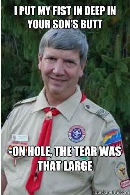 I put my fist in deep in your son's butt  -on hole, the tear was that large  Harmless Scout Leader