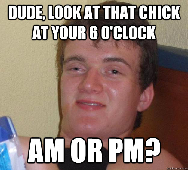 Dude, look at that chick at your 6 o'clock AM or pm?  10 Guy