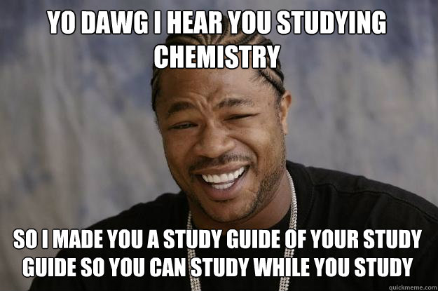 YO DAWG I HEAR you studying chemistry  so i made you a study guide of your study guide so you can study while you study - YO DAWG I HEAR you studying chemistry  so i made you a study guide of your study guide so you can study while you study  Xzibit meme