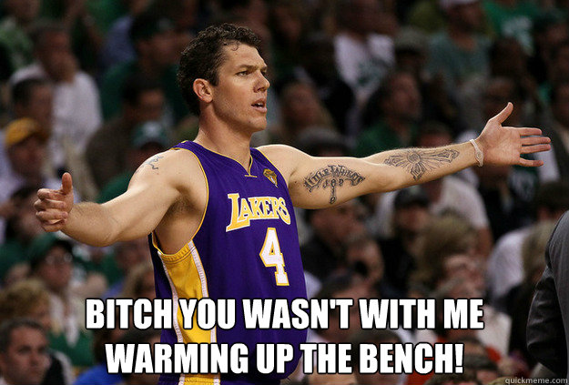  Bitch you wasn't with me warming up the bench!   Luke Walton