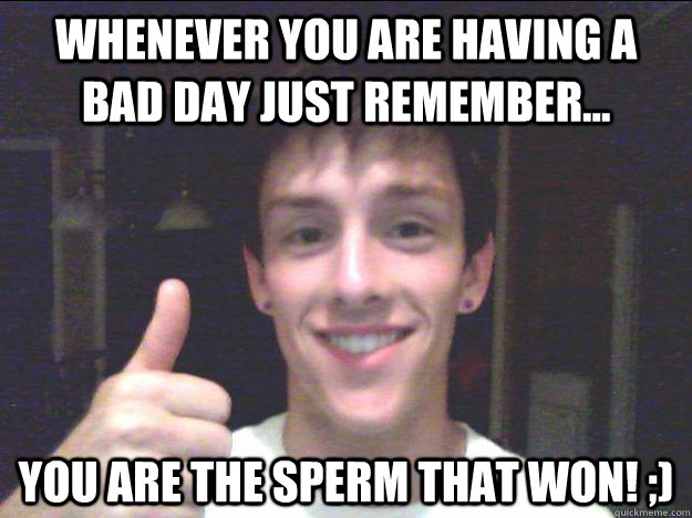 Whenever you are having a bad day just remember... You are the sperm that won! ;) - Whenever you are having a bad day just remember... You are the sperm that won! ;)  Just remember