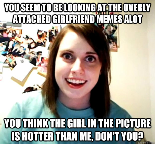 You seem to be looking at the Overly Attached Girlfriend memes alot You think the girl in the picture is hotter than me, don't you?  Overly Attached Girlfriend