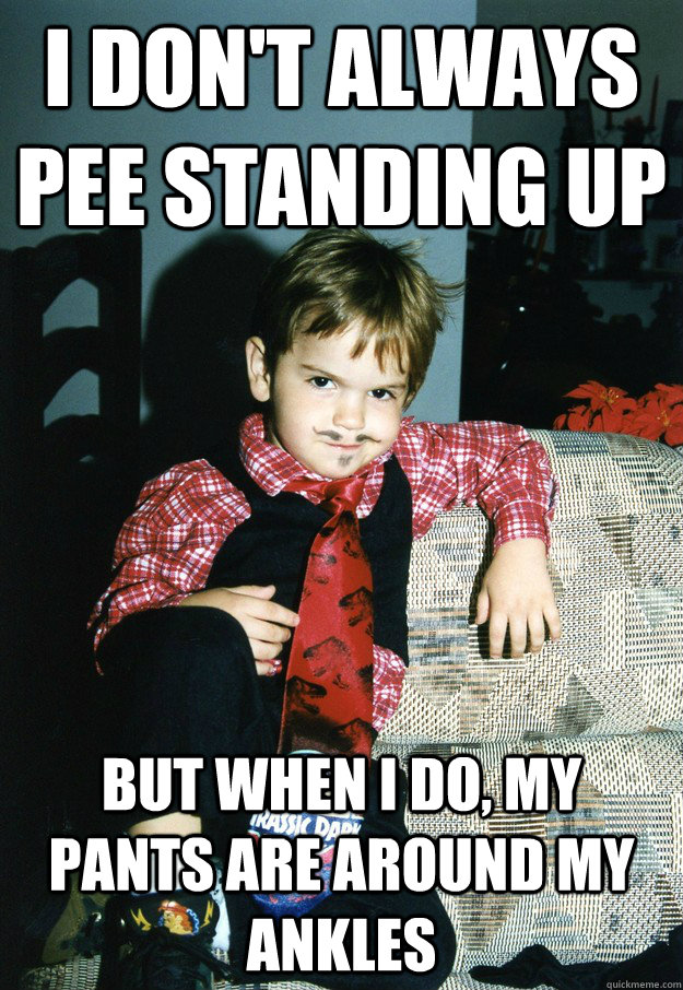 i don't always pee standing up But when I do, my pants are around my ankles  