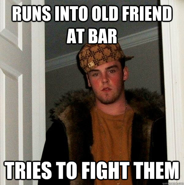 runs into old friend at bar tries to fight them - runs into old friend at bar tries to fight them  Scumbag Steve