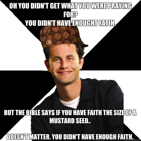 Oh you didn't get what you were praying for? 
You didn't have enought fatih. But the bible says if you have faith the size of a mustard seed..

DOESN'T MATTER. YOU DIDN'T HAVE ENOUGH FAITH. - Oh you didn't get what you were praying for? 
You didn't have enought fatih. But the bible says if you have faith the size of a mustard seed..

DOESN'T MATTER. YOU DIDN'T HAVE ENOUGH FAITH.  Scumbag Christian