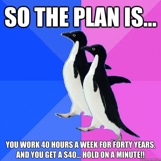 So the plan is... you work 40 hours a week for forty years,
and you get a $40... hold on a minute!! - So the plan is... you work 40 hours a week for forty years,
and you get a $40... hold on a minute!!  Socially Awkward Couple