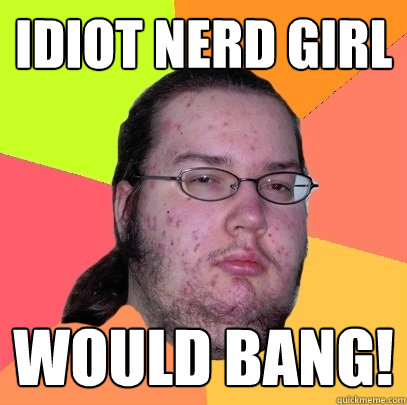 Idiot Nerd Girl would bang!  Butthurt Dweller