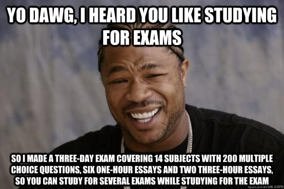 yo dawg, i heard you like studying for exams so i made a three-day exam covering 14 subjects with 200 multiple choice questions, six one-hour essays and two three-hour essays, so you can study for several exams while studying for the exam  YO DAWG