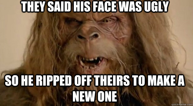 they said his face was ugly so he ripped off theirs to make a new one  Messin with the wrong Sasquatch