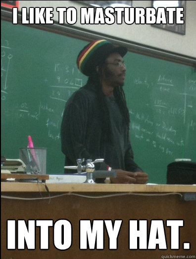 I like to masturbate into my hat.  Rasta Science Teacher