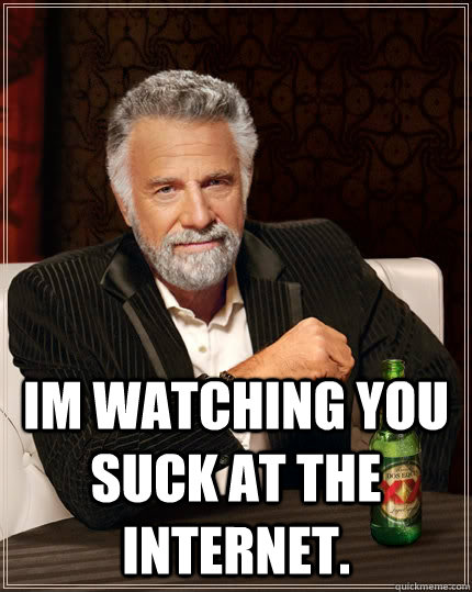  Im watching you suck at the internet.  The Most Interesting Man In The World