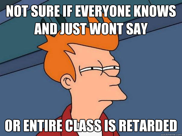 Not sure if everyone knows and just wont say or entire class is retarded - Not sure if everyone knows and just wont say or entire class is retarded  Futurama Fry