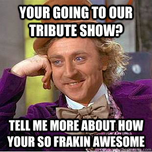 Your going to our tribute show? tell me more about how your so frakin awesome   Condescending Wonka