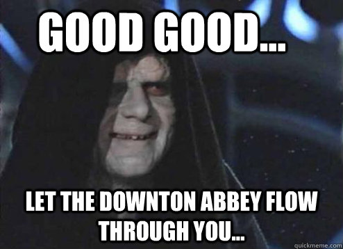 good good... Let the Downton Abbey flow through you...  Let the hate flow through you