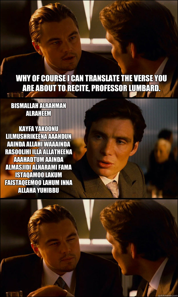 why of course i can translate the verse you are about to recite, professor lumbard. Bismallah alrahman alraheem

Kayfa yakoonu lilmushrikeena AAahdun AAinda Allahi waAAinda rasoolihi illa allatheena AAahadtum AAinda almasjidi alharami fama istaqamoo lakum  Inception