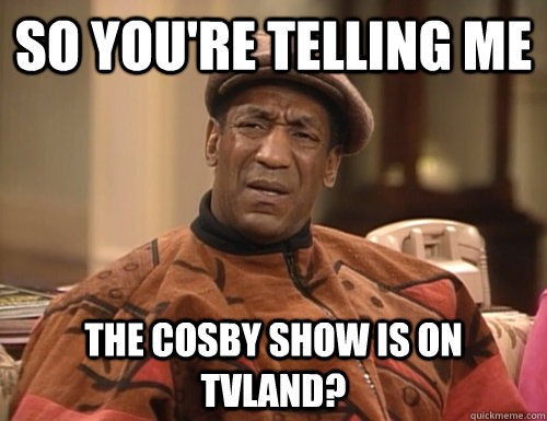 so you're telling me the cosby show is on tvland?  Confounded Cosby