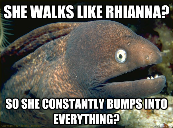 She walks like rhianna? so she constantly bumps into everything?  Bad Joke Eel