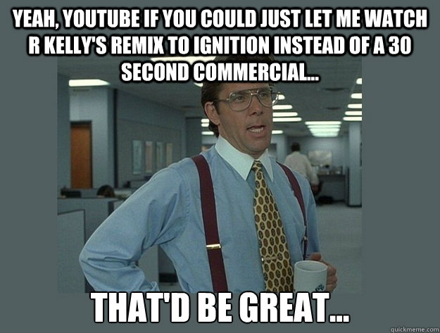 Yeah, Youtube if you could just let me watch R kelly's remix to ignition instead of a 30 second commercial... That'd be great...  Office Space Lumbergh