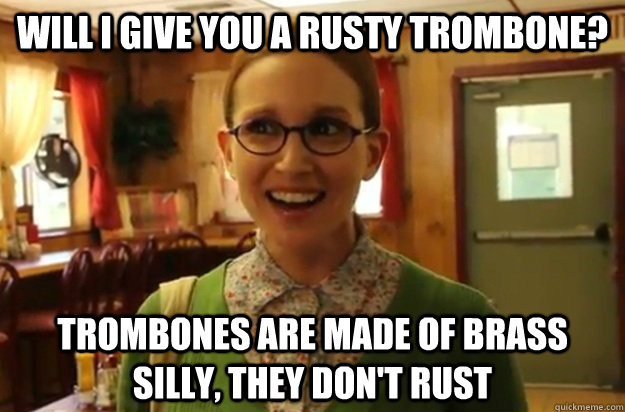 Will I give you a rusty trombone? trombones are made of brass silly, they don't rust  Sexually Oblivious Female