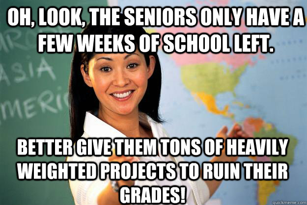 Oh, look, the seniors only have a few weeks of school left. Better give them tons of heavily weighted projects to ruin their grades!  Unhelpful High School Teacher