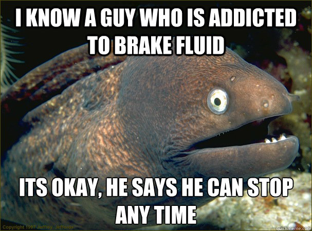 I know a guy who is addicted to brake fluid Its okay, he says he can stop any time  Bad Joke Eel