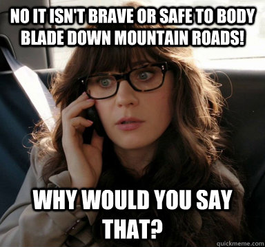 No it isn't brave or safe to body blade down mountain roads! Why would you say that? - No it isn't brave or safe to body blade down mountain roads! Why would you say that?  Zooey