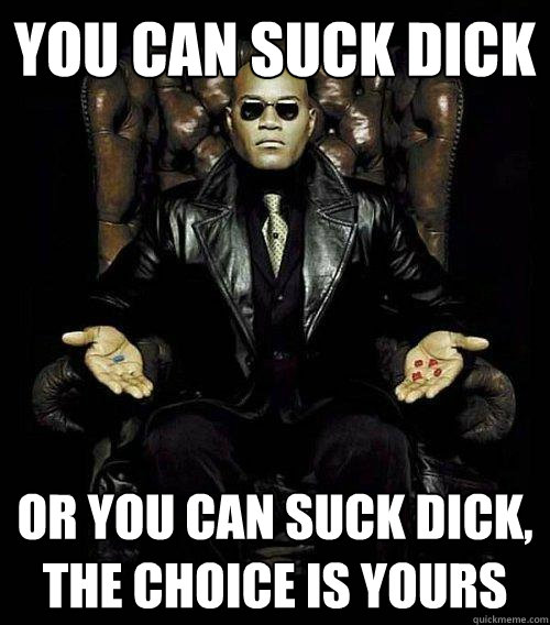 You can suck dick or you can suck dick, the choice is yours  Morpheus