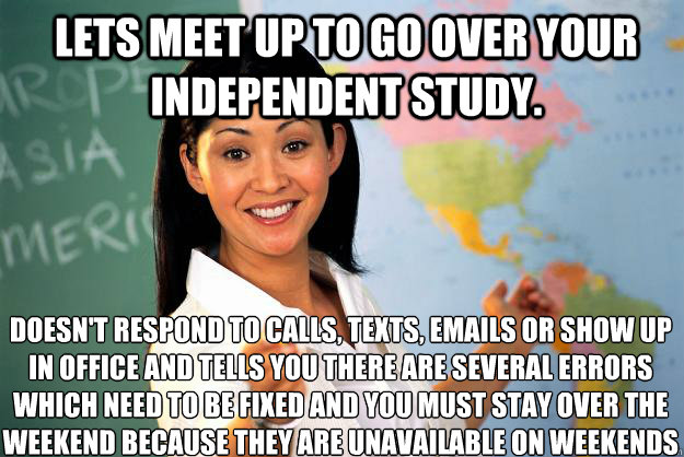 Lets meet up to go over your independent study. Doesn't respond to calls, texts, emails or show up in office and tells you there are several errors which need to be fixed and you must stay over the weekend because they are unavailable on weekends - Lets meet up to go over your independent study. Doesn't respond to calls, texts, emails or show up in office and tells you there are several errors which need to be fixed and you must stay over the weekend because they are unavailable on weekends  Unhelpful High School Teacher