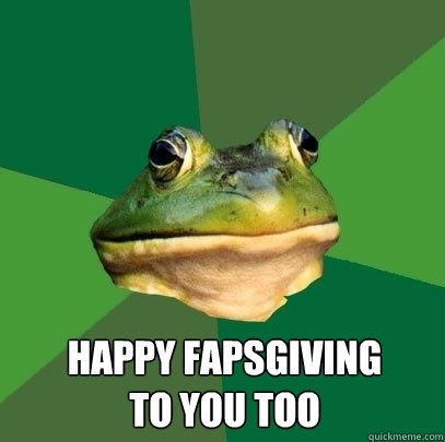  happy fapsgiving 
to you too  Foul Bachelor Frog