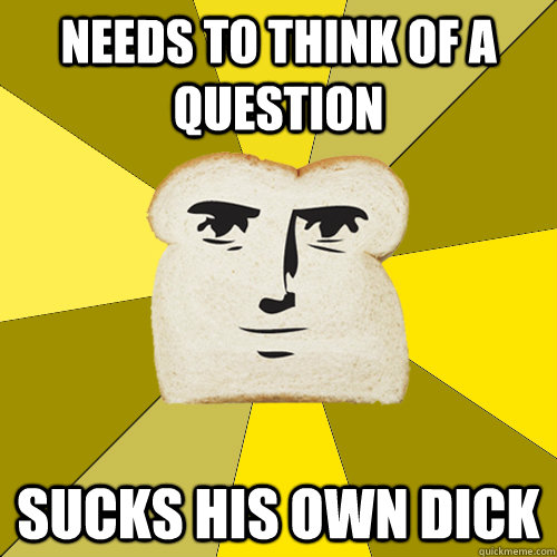 needs to think of a question sucks his own dick  Breadfriend