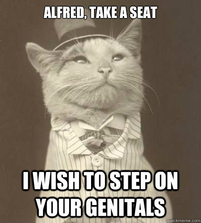 Alfred, take a seat I wish to step on your genitals  Aristocat