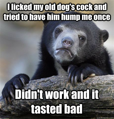 I licked my old dog's cock and tried to have him hump me once Didn't work and it tasted bad  Confession Bear