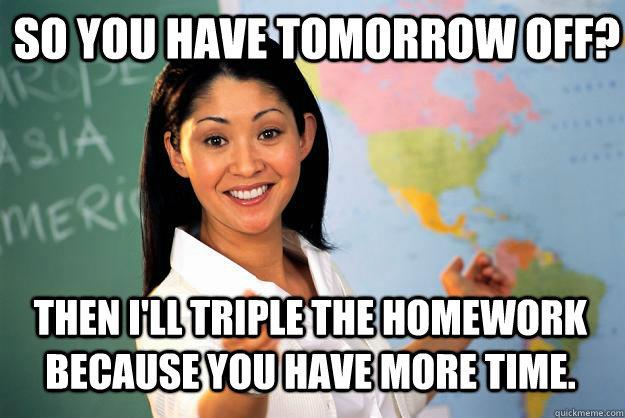 so you have tomorrow off? then i'll triple the homework because you have more time. - so you have tomorrow off? then i'll triple the homework because you have more time.  Unhelpful High School Teacher