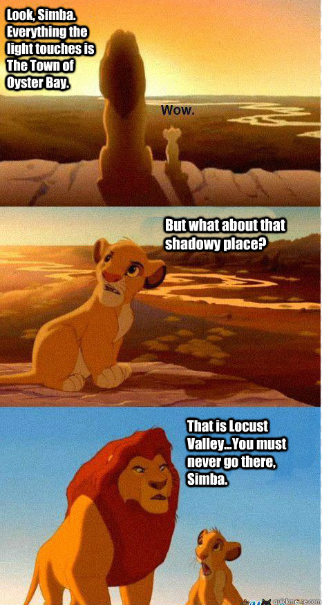 Look, Simba. Everything the light touches is The Town of Oyster Bay. But what about that shadowy place? That is Locust Valley...You must never go there, Simba.  Mufasa and Simba