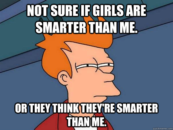 Not sure if girls are smarter than me. Or they think they're smarter than me.  Futurama Fry