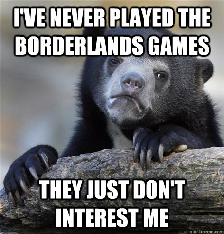 I've never played the Borderlands games They just don't interest me  Confession Bear