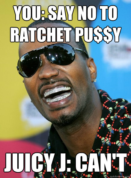 You: Say No to ratchet pu$$y Juicy J: Can't  