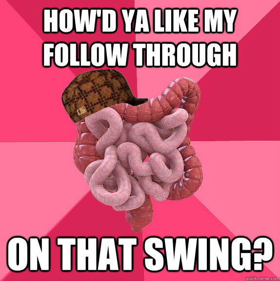 How'd ya like my follow through on that swing?  Scumbag Intestines