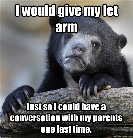 I would give my let arm Just so I could have a conversation with my parents one last time.  Confession Bear