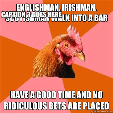 Englishman, irishman, scotishman walk into a bar Have a good time and no ridiculous bets are placed Caption 3 goes here  Anti-Joke Chicken