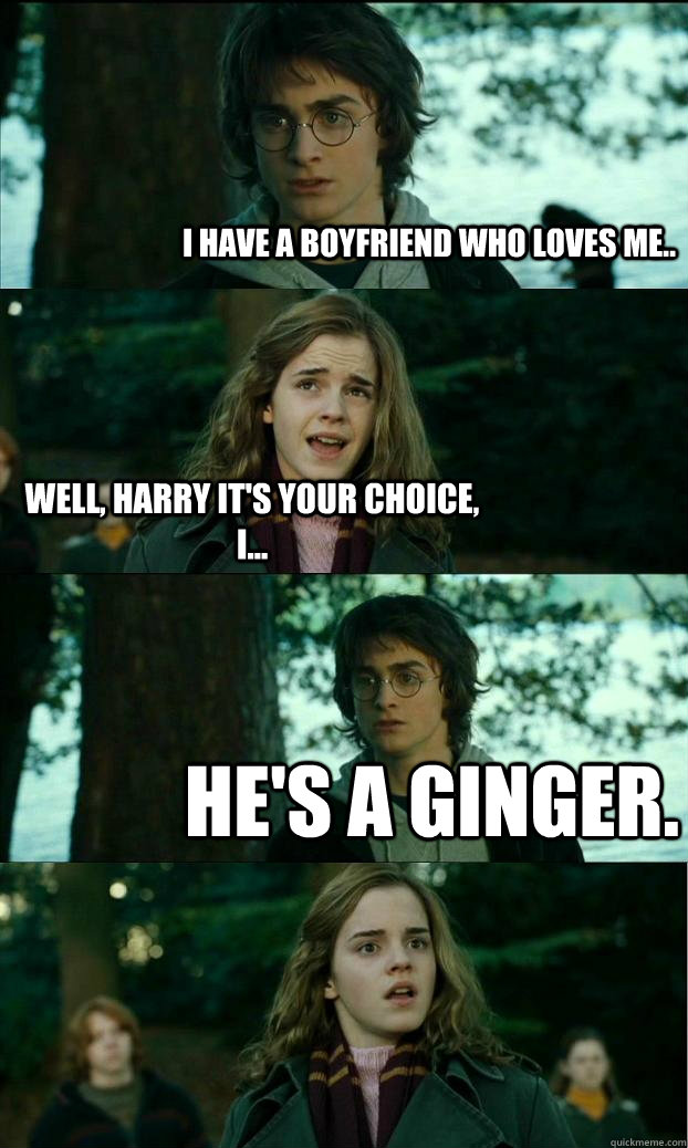 I have a boyfriend who loves me.. Well, Harry it's your choice, I... he's a ginger.  Horny Harry