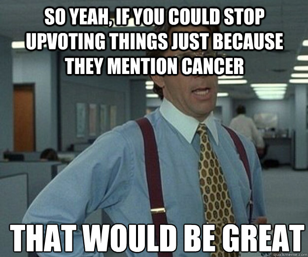 So yeah, if you could stop upvoting things just because they mention cancer THAT WOULD BE GREAT  that would be great