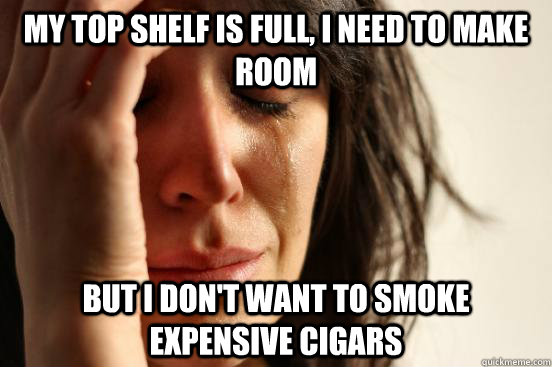 MY TOP SHELF IS FULL, I NEED TO MAKE ROOM BUT I DON'T WANT TO SMOKE EXPENSIVE CIGARS  First World Problems