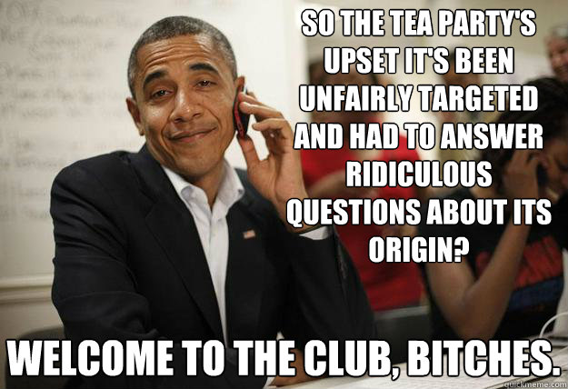 So the TEA Party's upset it's been unfairly targeted and had to answer ridiculous questions about its origin? Welcome to the club, bitches.  - So the TEA Party's upset it's been unfairly targeted and had to answer ridiculous questions about its origin? Welcome to the club, bitches.   Misc